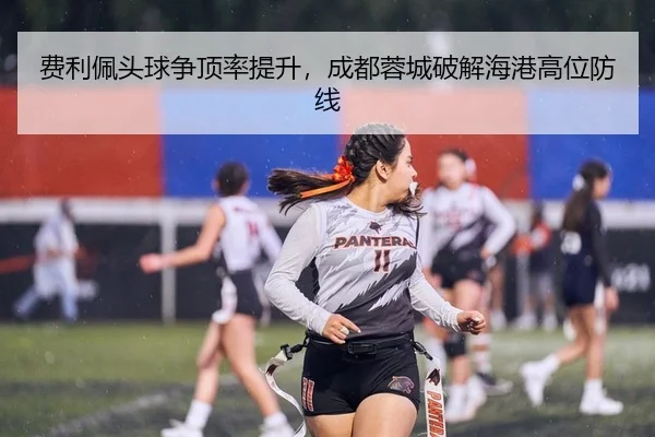 费利佩头球争顶率提升，成都蓉城破解海港高位防线