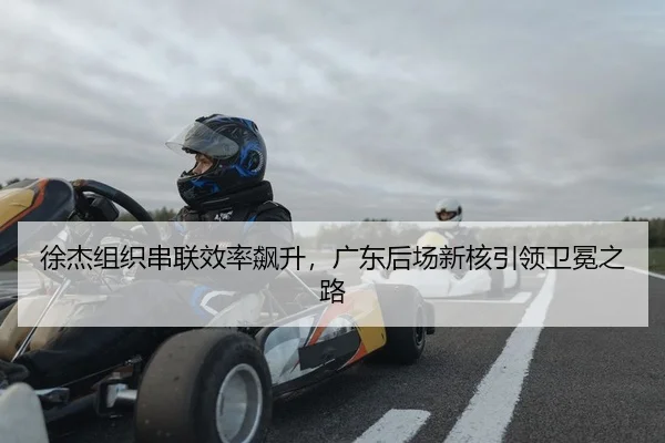 徐杰组织串联效率飙升，广东后场新核引领卫冕之路